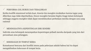  PERFORMA GOL BURUK DAN TERALIHKAN
Ketika konflik emosional terlalu kuat, kinerja tim mungkin terabaikan karena tugas yang
diberikan juga tidak diperhatikan, Emosi mungkin berjalan begitu tinggi dalam kelompok
sehingga anggota mungkin tidak dapat mendiskusikan perbedaan mereka dengan cara yang
rasional
 MENINGKATNYA KEPENTINGAN DIRI SENDIRI
Individu atau kelompok menempatkan kepentingan pribadi mereka daripada yang lain dari
perusahaan atau pelanggan.
 KEKERASAN DI TEMPAT KERJA
Konsekuensi bencana dari konflik intens pada pekerjaan adalah bahwa hal itu dapat
mengakibatkan kekerasan di tempat kerja. 7
 