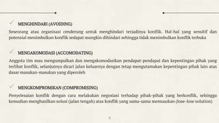  MENGHINDARI (AVOIDING)
Seseorang atau organisasi cenderung untuk menghindari terjadinya konflik. Hal-hal yang sensitif dan
potensial menimbulkan konflik sedapat mungkin dihindari sehingga tidak menimbulkan konflik terbuka
 MENGAKOMODASI (ACCOMODATING)
Anggota tim mau mengumpulkan dan mengakomodasikan pendapat-pendapat dan kepentingan pihak yang
terlibat konflik, selanjutnya dicari jalan keluarnya dengan tetap mengutamakan kepentingan pihak lain atas
dasar masukan-masukan yang diperoleh
 MENGKOMPROMIKAN (COMPROMISING)
Penyelesaian konflik dengan cara melakukan negosiasi terhadap pihak-pihak yang berkonflik, sehingga
kemudian menghasilkan solusi (jalan tengah) atas konflik yang sama-sama memuaskan (lose-lose solution)
9
 