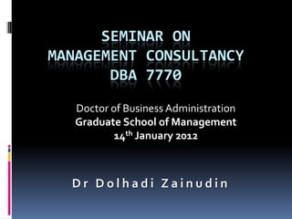 SEMINAR ON
MANAGEMENT CONSULTANCY
       DBA 7770
   Doctor of Business Administration
   Graduate School of Management
           14th January 2012



  Dr Dolhadi Zainudin
 