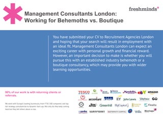Management Consultants London:
Working for Behemoths vs. Boutique
90% of our work is with returning clients or
referrals.
We work with Europe’s leading businesses, from FTSE 100 companies and top
tier strategy consultancies to dynamic start ups. Not only do they keep coming
back but they tell others about us too.
You have submitted your CV to Recruitment Agencies London
and hoping that your search will result in employment with
an ideal fit. Management Consultants London can expect an
exciting career with personal growth and financial reward.
However, an important decision to make is whether you will
pursue this with an established industry behemoth or a
boutique consultancy, which may provide you with wider
learning opportunities.
 