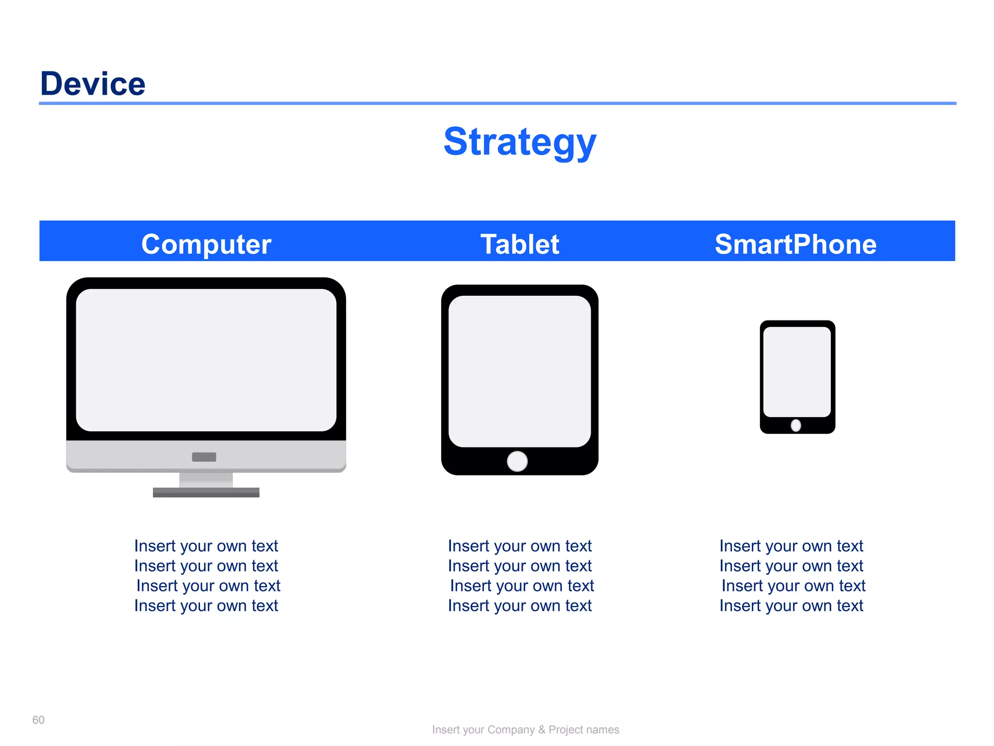 60
Insert your Company & Project names
60
Device
Computer Tablet SmartPhone
Strategy
Insert your own text
Insert your own text
Insert your own text
Insert your own text
Insert your own text
Insert your own text
Insert your own text
Insert your own text
Insert your own text
Insert your own text
Insert your own text
Insert your own text
 