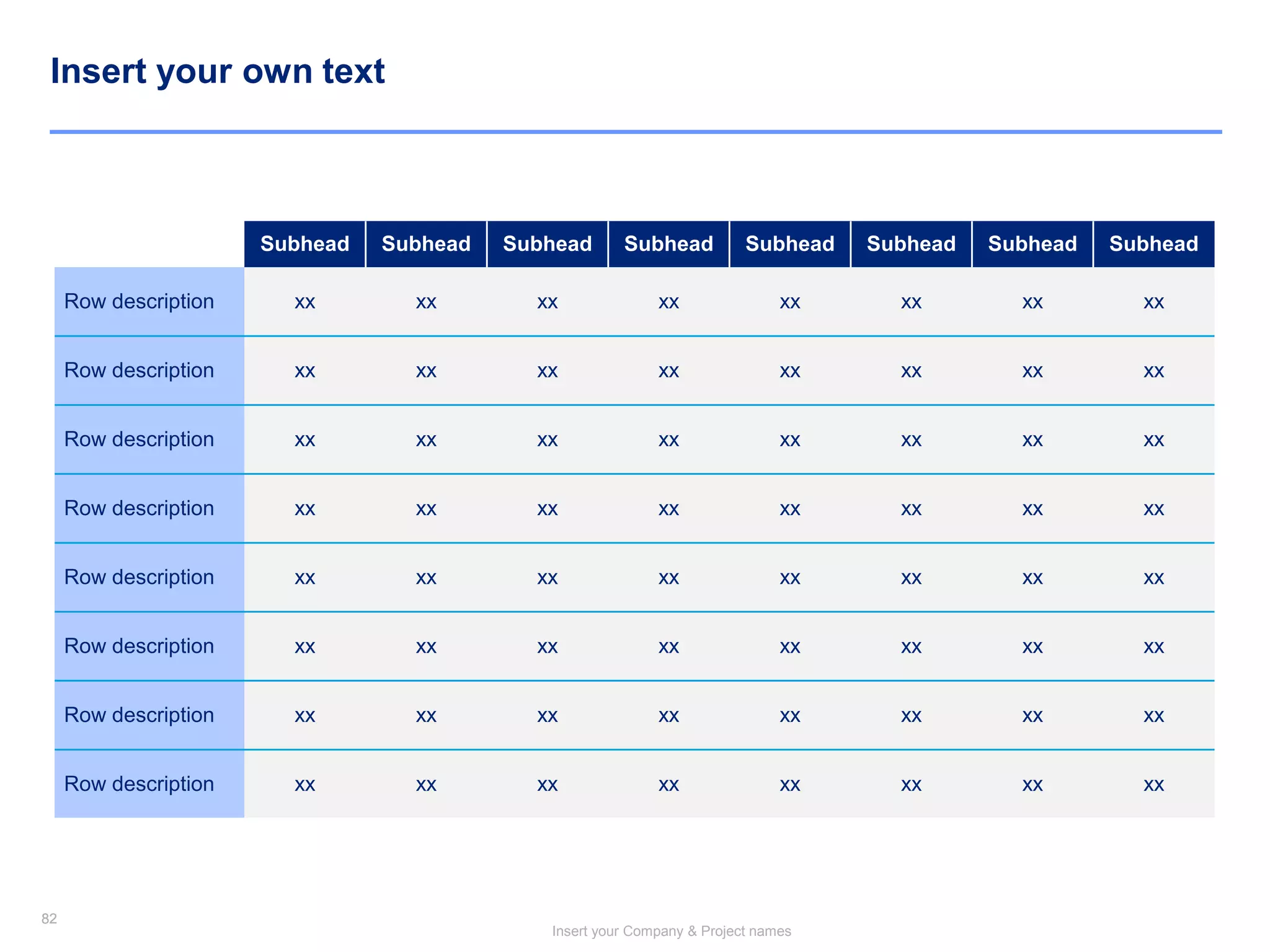 82
Insert your Company & Project names
82
Insert your own text
Subhead Subhead Subhead Subhead Subhead Subhead Subhead Subhead
Row description xx xx xx xx xx xx xx xx
Row description xx xx xx xx xx xx xx xx
Row description xx xx xx xx xx xx xx xx
Row description xx xx xx xx xx xx xx xx
Row description xx xx xx xx xx xx xx xx
Row description xx xx xx xx xx xx xx xx
Row description xx xx xx xx xx xx xx xx
Row description xx xx xx xx xx xx xx xx
 
