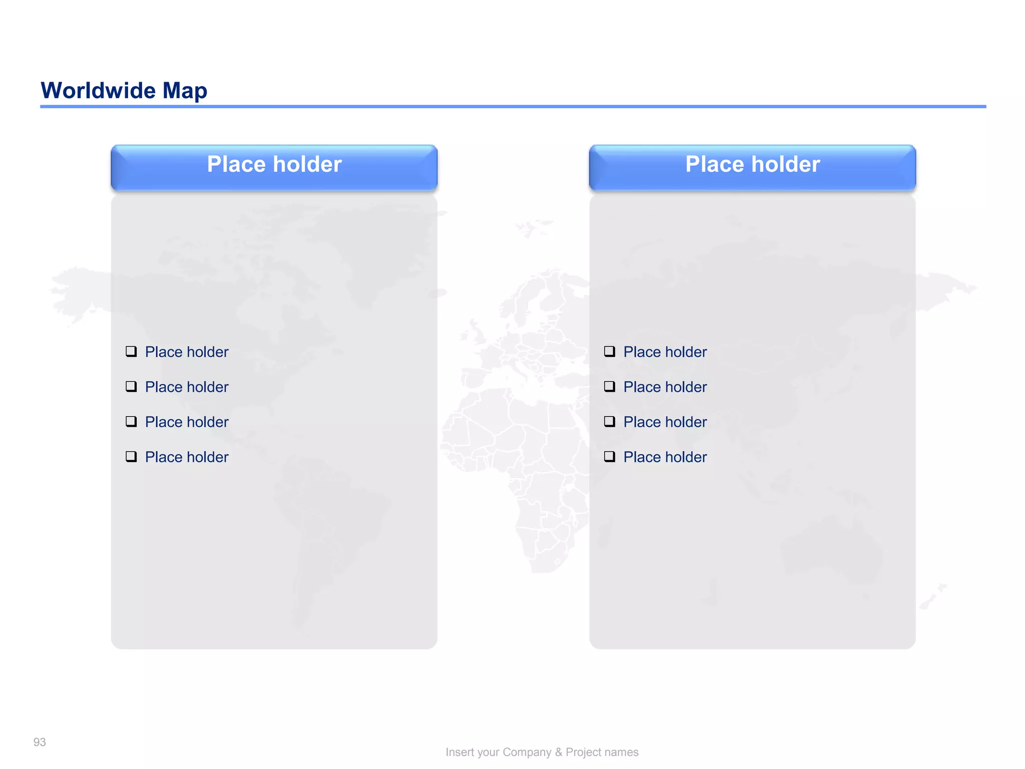 93
Insert your Company & Project names
93
Worldwide Map
Place holder
 Place holder
 Place holder
 Place holder
 Place holder
Place holder
 Place holder
 Place holder
 Place holder
 Place holder
 
