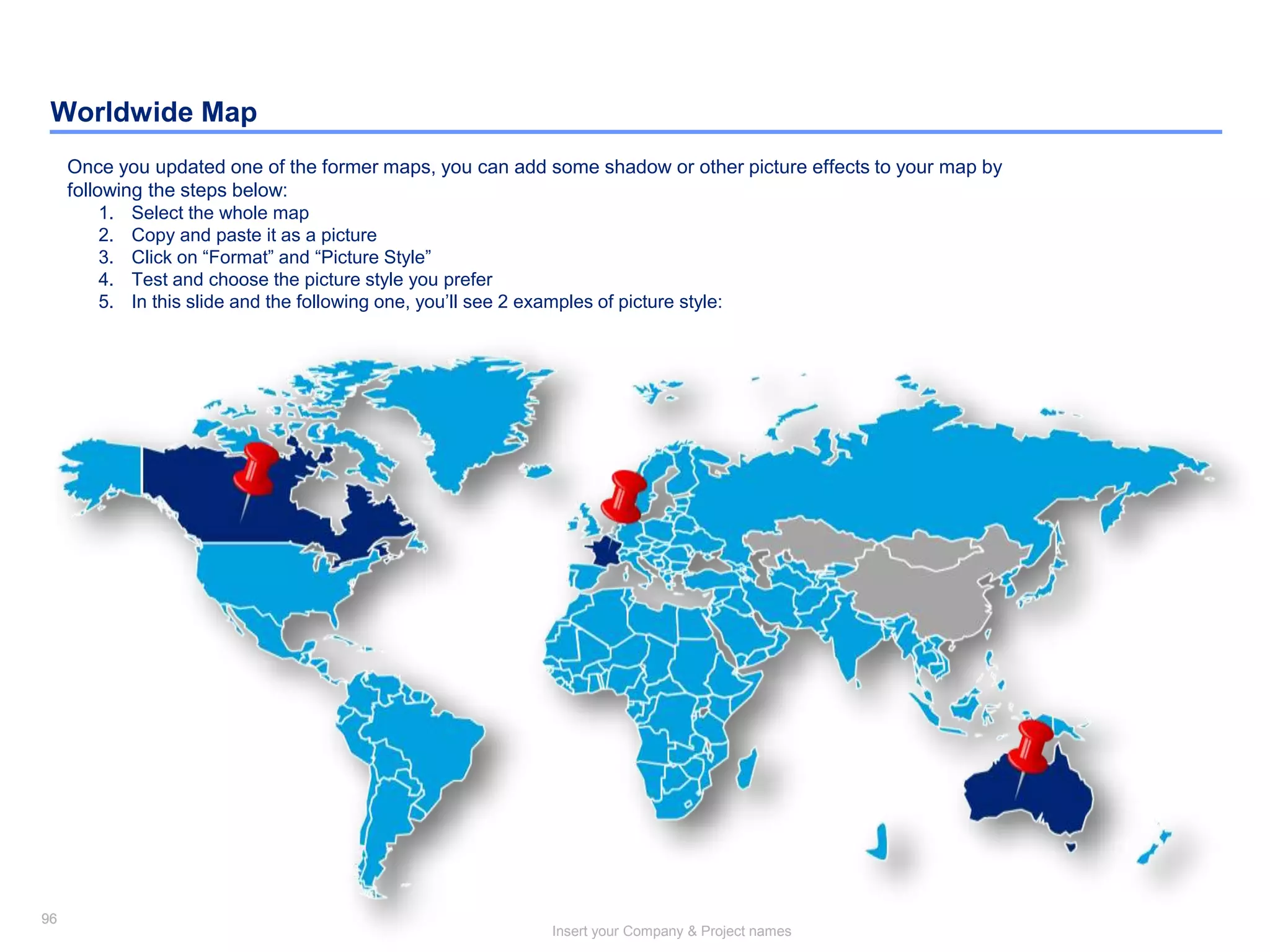 96
Insert your Company & Project names
96
Worldwide Map
Once you updated one of the former maps, you can add some shadow or other picture effects to your map by
following the steps below:
1. Select the whole map
2. Copy and paste it as a picture
3. Click on “Format” and “Picture Style”
4. Test and choose the picture style you prefer
5. In this slide and the following one, you’ll see 2 examples of picture style:
 