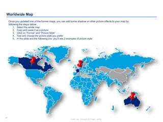 96
Insert your Company & Project names
96
Worldwide Map
Once you updated one of the former maps, you can add some shadow or other picture effects to your map by
following the steps below:
1. Select the whole map
2. Copy and paste it as a picture
3. Click on “Format” and “Picture Style”
4. Test and choose the picture style you prefer
5. In this slide and the following one, you’ll see 2 examples of picture style:
 