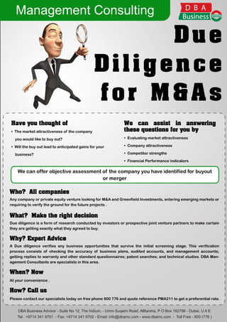Management Consulting

                                                     Due
                                               Diligence
                                               for M&As
Have you thought of                                           We can assist in answering
• The market attractiveness of the company                    these questions for you by
  you would like to buy out?                                  • Evaluating market attractiveness

• Will the buy out lead to anticipated gains for your         • Company attractiveness

  business?                                                   • Competitor strengths

                                                              • Financial Performance indicators

    We can offer objective assessment of the company you have identified for buyout
                                      or merger

Who? All companies
Any company or private equity venture looking for M&A and Greenfield Investments, entering emerging markets or
requiring to verify the ground for the future projects .


What? Make the right decision
Due diligence is a form of research conducted by investors or prospective joint venture partners to make certain
they are getting exactly what they agreed to buy.

Why? Expert Advice
A Due diligence verifies any business opportunities that survive the initial screening stage. This verification
process consists of checking the accuracy of business plans, audited accounts, and management accounts;
getting replies to warranty and other standard questionnaires; patent searches; and technical studies. DBA Man-
agement Consultants are specialists in this area.

When? Now
At your convenience .

How? Call us
Please contact our specialists today on free phone 800 776 and quote reference PMA211 to get a preferential rate.


    DBA Business Advisor - Suite No 12, The Iridium, - Umm Suqeim Road, AlBarsha, P O Box 182796 - Dubai, U A E
    Tel: +9714 341 9701 - Fax: +9714 341 9702 - Email: info@dbamc.com - www.dbamc.com - Toll Free - 800 (776 )
 