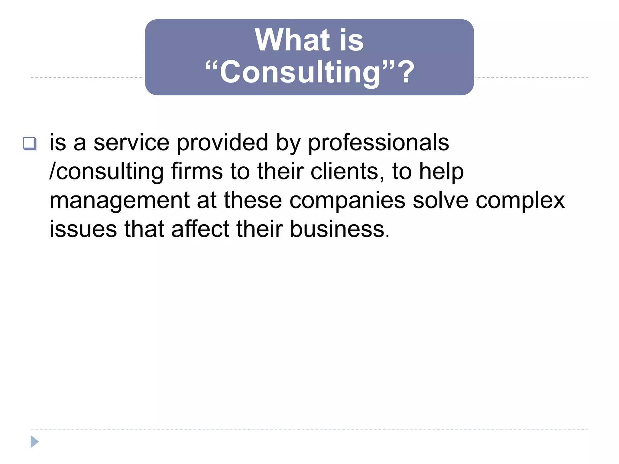 What is
“Consulting”?
 is a service provided by professionals
/consulting firms to their clients, to help
management at these companies solve complex
issues that affect their business.
 