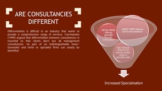 ARE CONSULTANCIES
DIFFERENT
Differentiation is difficult in an industry that wants to
provide a comprehensive range of services. Czerniawska
(1999) argued that differentiation between consultancies is
essential so that clients don’t see all management
consultancies “as part of an indistinguishable mass”.
Generalist and niche or specialist firms can clearly be
identified
 