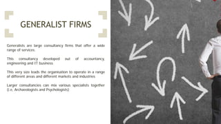 GENERALIST FIRMS
Generalists are large consultancy firms that offer a wide
range of services.
This consultancy developed out of accountancy,
engineering and IT business
This very size leads the organisation to operate in a range
of different areas and different markets and industries
Larger consultancies can mix various specialists together
(i.e, Archaeologists and Psychologists)
 