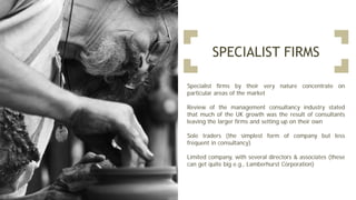 SPECIALIST FIRMS
Specialist firms by their very nature concentrate on
particular areas of the market
Review of the management consultancy industry stated
that much of the UK growth was the result of consultants
leaving the larger firms and setting up on their own
Sole traders (the simplest form of company but less
frequent in consultancy)
Limited company, with several directors & associates (these
can get quite big e.g., Lamberhurst Corporation)
 