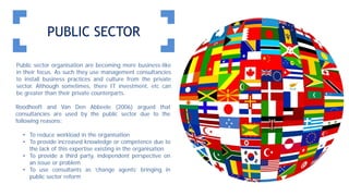 PUBLIC SECTOR
Public sector organisation are becoming more business-like
in their focus. As such they use management consultancies
to install business practices and culture from the private
sector. Although sometimes, there IT investment, etc can
be greater than their private counterparts.
Roodhooft and Van Den Abbeele (2006) argued that
consultancies are used by the public sector due to the
following reasons:
• To reduce workload in the organisation
• To provide increased knowledge or competence due to
the lack of this expertise existing in the organisation
• To provide a third party, independent perspective on
an issue or problem
• To use consultants as ‘change agents’ bringing in
public sector reform
 