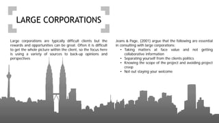 LARGE CORPORATIONS
Large corporations are typically difficult clients but the
rewards and opportunities can be great. Often it is difficult
to get the whole picture within the client, so the focus here
is using a variety of sources to back-up opinions and
perspectives
Jeans & Page, (2001) argue that the following are essential
in consulting with large corporations:
• Taking matters at face value and not getting
collaborative information
• Separating yourself from the clients politics
• Knowing the scope of the project and avoiding project
creep
• Not out staying your welcome
 