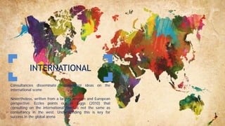 INTERNATIONAL
Consultancies disseminate management ideas on the
international scene
Nevertheless, written from a largely western and European
perspective. Eccles points out in Biggs (2010) that
consulting on the international front is not the same as
consultancy in the west. Understanding this is key for
success in the global arena
 
