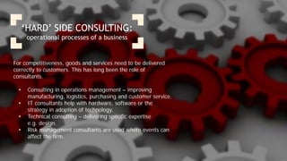 ‘HARD’ SIDE CONSULTING:
operational processes of a business
For competitiveness, goods and services need to be delivered
correctly to customers. This has long been the role of
consultants.
• Consulting in operations management – improving
manufacturing, logistics, purchasing and customer service.
• IT consultants help with hardware, software or the
strategy in adoption of technology.
• Technical consulting – delivering specific expertise
e.g. design.
• Risk management consultants are used where events can
affect the firm.
 
