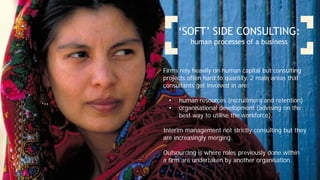 ‘SOFT’ SIDE CONSULTING:
human processes of a business
Firms rely heavily on human capital but consulting
projects often hard to quantify. 2 main areas that
consultants get involved in are:
• human resources (recruitment and retention).
• organisational development (advising on the
best way to utilise the workforce).
Interim management not strictly consulting but they
are increasingly merging.
Outsourcing is where roles previously done within
a firm are undertaken by another organisation.
 