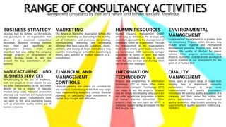 RANGE OF CONSULTANCY ACTIVITIESManagement consultants by their very nature tend to have specialist knowledge
BUSINESS STRATEGY
Strategy may be defined as the policies
and procedures in an organisation that
gives it a sustained competitive
advantage. Business strategy involves
more than just specifying an
organisation’s mission, vision and
objectives but also aiding the company
through projects or programmes of
growth. Strategy needs to take into
account the key stakeholders of the
business.
MANUFACTURING AND
BUSINESS SERVICES
Manufacturing is the use of machines,
tools and people to create objects for use
(by other manufacturers) or for sale either
directly or via a retailer. It typically
involves large scale industrial production
whereby raw materials are manufactured
into finished goods. Consultancies work
can work in this area examining issues
such as production, quality control, use of
human resources.
MARKETING
The American Marketing Association defines the
activity of marketing as: Marketing is the activity,
set of institutions, and processes for creating,
communicating, delivering, and exchanging
offerings that have value for customers, clients,
partners, and society at large. Consultancy may
examine marketing as: a function (examining a
clients sales activity) or market research (e.g.,
consultation)
FINANCIAL AND
MANAGEMENT
CONTROLS
Financial planning and control are essential for
any business. Consultancy in this field may range
from implementing budgetary control, financial
planning, or calculating large investments in
capital. Area fraught with difficulties.
HUMAN RESOURCES
Human resource management (HRM)
which may be defined as the strategic and
consistent approach to the management of
individuals within an organisation. Through
the management of the organisation's
most valued assets, great business benefits
can be released. HRM represents a major
investment in terms of what has been
spent on individuals not only to recruit
them but also to train and develop them
into an effective employee.
INFORMATION
TECHNOLOGY
Projects and programmes in information
technology (IT) or more often name
Information Computer Technology (ICT)
can range in size like projects. Smallest
may be simply investigating why users are
not using a particular programme in terms
of human machine interaction. Other
projects, may be vast such as NPfIT, a
computer system being developed for the
NHS may be vast.
ENVIRONMENTAL
MANAGEMENT
Environmental management is a growing area
for consultancy. Projects within this area may
include urban, regional and international
development planning. Projects may seek to
improve the quality of lifestyle for poorer
nations. Other projects demonstrate how
physical, economic, ecological and sociological
aspects manifest in our environment for the
good of all human kind
QUALITY
MANAGEMENT
These types of project range in scope from
revising how a department measures
performance through to large scale
implementation of quality procedures.
Investigate the existing quality procedures of a
company and then revise this setting out
policy, performance measures and revised
quality assurance. May involve satisfying the
requirements of quality assurance bodies (e.g.,
ISO9001)
 