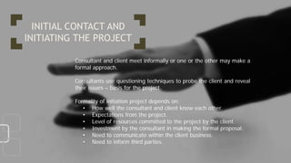 Consultant and client meet informally or one or the other may make a
formal approach.
Consultants use questioning techniques to probe the client and reveal
their issues – basis for the project.
Formality of initiation project depends on:
• How well the consultant and client know each other.
• Expectations from the project.
• Level of resources committed to the project by the client.
• Investment by the consultant in making the formal proposal.
• Need to communicate within the client business.
• Need to inform third parties.
INITIAL CONTACT AND
INITIATING THE PROJECT
 