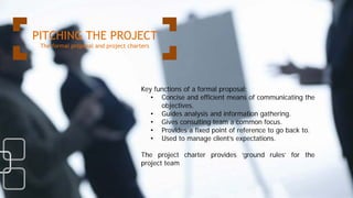 Key functions of a formal proposal:
• Concise and efficient means of communicating the
objectives.
• Guides analysis and information gathering.
• Gives consulting team a common focus.
• Provides a fixed point of reference to go back to.
• Used to manage client’s expectations.
The project charter provides ‘ground rules’ for the
project team
PITCHING THE PROJECT
The formal proposal and project charters
 