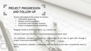 Actual undertaking of the project & involves:
• Information gathering.
• Analysis and interpretation.
• Interaction with the client business.
• Project management and monitoring.
Keeping records to monitor progress e.g. a project log.
The final report has the project’s recommendations and future work.
On completion, consultant may want an endorsement to use later to gain work through a
project review and evaluation.
Many consultants maintain a relationship with the client as the latter recommends them to
others.
PROJECT PROGRESSION
AND FOLLOW-UP
 