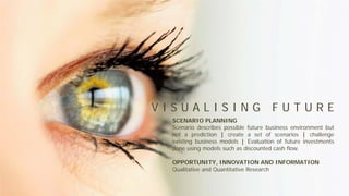 SCENARIO PLANNING
Scenario describes possible future business environment but
not a prediction | create a set of scenarios | challenge
existing business models | Evaluation of future investments
done using models such as discounted cash flow.
OPPORTUNITY, INNOVATION AND INFORMATION
Qualitative and Quantitative Research
V I S U A L I S I N G F U T U R E
 