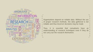 Organisations depend on reliable data. Without the use
of proper research methods, the data gathered is not
reliable and thus incorrect decisions may be made
Thus, it is essential that consultants have an
understanding of research techniques even if they do
not carry out the research themselves
 
