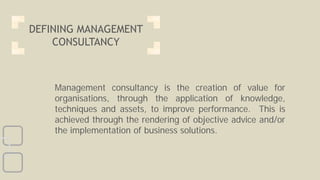 Management consultancy is the creation of value for
organisations, through the application of knowledge,
techniques and assets, to improve performance. This is
achieved through the rendering of objective advice and/or
the implementation of business solutions.
DEFINING MANAGEMENT
CONSULTANCY
 