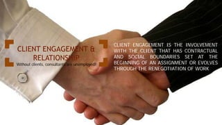 CLIENT ENGAGEMENT &
RELATIONSHIP
Without clients, consultants are unemployed!
CLIENT ENGAGEMENT IS THE INVOLVEMENT
WITH THE CLIENT THAT HAS CONTRACTUAL
AND SOCIAL BOUNDARIES SET AT THE
BEGINNING OF AN ASSIGNMENT OR EVOLVES
THROUGH THE RENEGOTIATION OF WORK
 