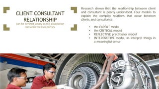 CLIENT CONSULTANT
RELATIONSHIP
can be defined simply as the association
between the two parties
Research shown that the relationship between client
and consultant is poorly understood. Four models to
explain the complex relations that occur between
clients and consultants:
• the EXPERT model
• the CRITICAL model
• REFLECTIVE practitioner model
• INTERPRETIVE model, as interpret things in
a meaningful sense
 