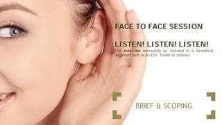 BRIEF & SCOPING
FACE TO FACE SESSION
LISTEN! LISTEN! LISTEN!
This may not necessarily be revealed in a formalised
document such as an EOI, tender or contract
 