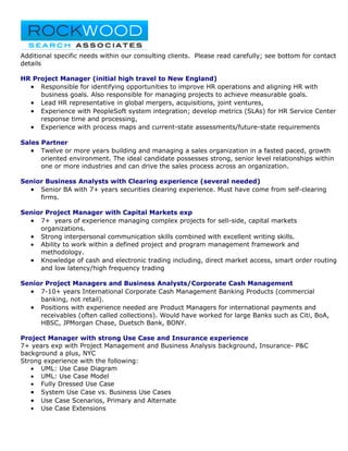 Additional specific needs within our consulting clients. Please read carefully; see bottom for contact
details

HR Project Manager (initial high travel to New England)
  • Responsible for identifying opportunities to improve HR operations and aligning HR with
     business goals. Also responsible for managing projects to achieve measurable goals.
  • Lead HR representative in global mergers, acquisitions, joint ventures,
  • Experience with PeopleSoft system integration; develop metrics (SLAs) for HR Service Center
     response time and processing,
  • Experience with process maps and current-state assessments/future-state requirements

Sales Partner
   • Twelve or more years building and managing a sales organization in a fasted paced, growth
      oriented environment. The ideal candidate possesses strong, senior level relationships within
      one or more industries and can drive the sales process across an organization.

Senior Business Analysts with Clearing experience (several needed)
  • Senior BA with 7+ years securities clearing experience. Must have come from self-clearing
     firms.

Senior Project Manager with Capital Markets exp
  • 7+ years of experience managing complex projects for sell-side, capital markets
     organizations.
  • Strong interpersonal communication skills combined with excellent writing skills.
  • Ability to work within a defined project and program management framework and
     methodology.
  • Knowledge of cash and electronic trading including, direct market access, smart order routing
     and low latency/high frequency trading

Senior Project Managers and Business Analysts/Corporate Cash Management
  • 7-10+ years International Corporate Cash Management Banking Products (commercial
     banking, not retail).
  • Positions with experience needed are Product Managers for international payments and
     receivables (often called collections). Would have worked for large Banks such as Citi, BoA,
     HBSC, JPMorgan Chase, Duetsch Bank, BONY.

Project Manager with strong Use Case and Insurance experience
7+ years exp with Project Management and Business Analysis background, Insurance- P&C
background a plus, NYC
Strong experience with the following:
   • UML: Use Case Diagram
   • UML: Use Case Model
   • Fully Dressed Use Case
   • System Use Case vs. Business Use Cases
   • Use Case Scenarios, Primary and Alternate
   • Use Case Extensions
 