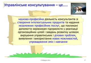 17 
Управлінське консультування – це….. 
науково-професійна діяльність консультантів зі 
створення інтелектуальних продуктів та надання 
незалежних професійних послуг, що покликані 
допомогти керівникам підприємств у реалізації 
організаційних цілей і завдань розвитку шляхом 
вирішення управлінських і ділових проблем, 
виявлення і використання нових можливостей, 
упровадження змін і навчання 
© В.Верба 2014 
 