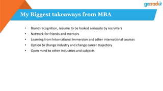 My Biggest takeaways from MBA
• Brand recognition, resume to be looked seriously by recruiters
• Network for friends and mentors
• Learning from International immersion and other international courses
• Option to change industry and change career trajectory
• Open mind to other industries and subjects
 