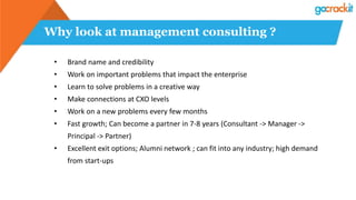 Why look at management consulting ?
• Brand name and credibility
• Work on important problems that impact the enterprise
• Learn to solve problems in a creative way
• Make connections at CXO levels
• Work on a new problems every few months
• Fast growth; Can become a partner in 7-8 years (Consultant -> Manager ->
Principal -> Partner)
• Excellent exit options; Alumni network ; can fit into any industry; high demand
from start-ups
 