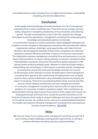 Anticipated trends include increased focus on digital transformation, sustainability
consulting, and remote collaboration.
Conclusion
In the rapidly evolving landscape of modern business, the role of management
consulting firms is more crucial than ever. These firms act as strategic partners,
aiding companies in navigating complexities, driving innovation, and achieving
growth. Through a comprehensive array of services, ranging from strategy
formulation to process optimization, management consulting firms bring specialized
knowledge and external perspectives to the table.
In a world where change is constant, businesses require adaptable strategies and
insights to remain competitive. Management consultants offer precisely that, helping
organizations address challenges, seize opportunities, and make informed
decisions. By leveraging the expertise of these firms, companies can streamline
operations, enhance efficiency, and foster a culture of continuous improvement.
The collaboration between management consulting firms and businesses is not just
about solving problems; it’s about crafting pathways to success. Consultants bring
methodologies, experience, and proven frameworks to guide companies in their
journey toward achieving strategic goals. Whether it’s steering through mergers,
implementing new technologies, or planning for sustainable growth, management
consulting firms provide the tools and knowledge necessary for success.
As the business world continues to evolve, the landscape in which management
consulting firms operate is also transforming. Emerging trends such as digital
transformation, remote collaboration, and sustainable practices are shaping the
future of consulting. These firms are embracing these trends, ensuring that their
services remain relevant and effective in an ever-changing environment.
In conclusion, management consulting firms stand as pillars of expertise and
guidance for companies in today’s competitive market. Their contributions go
beyond problem-solving; they empower businesses to thrive, adapt, and innovate. By
forging partnerships with these firms, companies position themselves at the
forefront of industry trends, ready to conquer challenges and seize new opportunities
on the path to success. So, whether you’re a startup or a well-established enterprise,
the insights and solutions offered by management consulting firms can propel your
business toward excellence. SEE MORE
FAQs
Q1: How do I know if my company needs management consulting services? A: If
you’re facing complex challenges, seeking growth opportunities, or aiming to
enhance efficiency, consulting services could be beneficial.
 