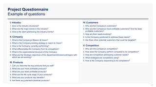 Project Questionnaire
Example of questions
18
I. Industry
1. How is the industry structured?
2. What are the major trends in the industry?
3. How is the client addressing the industry trends?
II. Company
1. What is the Company’s Mission & Vision?
2. What is the Company existing strategy to reach its Vision?
3. How is the Company currently performing?
4. What differentiates the Company from its competitors?
5. What is the organizational structure of the Company
6. What are the Strategic objectives of the department/division/unit/region with
which we are working?
III. Products
1. Can you describe the key products that you sell?
2. What are your most profitable products?
3. What are your least profitable products?
4. What are the life cycle stage of your products?
5. What are your products’ key benefits?
6. Are there any potential substitute products?
V. Competition
1. Who are the Company’s competitors?
2. How does the Company perform compared to its competitors?
3. How are competitors addressing customer needs?
4. What strategies are competitors using?
5. How is the Company responding to its competitors?
IV. Customers
1. Who are the Company’s customers?
2. Who are the Company’s most profitable customers? And the least
profitable customers?
3. How are their needs evolving?
4. Is the Company positioned to address these needs?
5. Are there other potential customers that could be targeted?
 