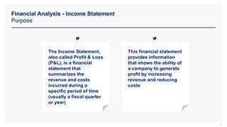 Financial Analysis - Income Statement
Purpose
20
The Income Statement,
also called Profit & Loss
(P&L), is a financial
statement that
summarizes the
revenue and costs
incurred during a
specific period of time
(usually a fiscal quarter
or year)
This financial statement
provides information
that shows the ability of
a company to generate
profit by increasing
revenue and reducing
costs
 