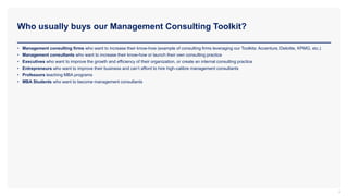 Who usually buys our Management Consulting Toolkit?
4
• Management consulting firms who want to increase their know-how (example of consulting firms leveraging our Toolkits: Accenture, Deloitte, KPMG, etc.)
• Management consultants who want to increase their know-how or launch their own consulting practice
• Executives who want to improve the growth and efficiency of their organization, or create an internal consulting practice
• Entrepreneurs who want to improve their business and can’t afford to hire high-calibre management consultants
• Professors teaching MBA programs
• MBA Students who want to become management consultants
 
