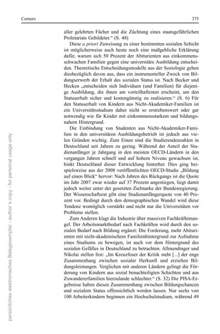 corners                                                                         375

                                                                                                 aller  gelehrten  Fächer  und  die  Züchtung  eines  staatsgefährlichen 
                                                                                                 Proletariats Gebildeter.“ (s. 48)
                                                                                                     Diese a priori Zuweisung zu einer bestimmten sozialen schicht 
                                                                                                 ist  möglicherweise  auch  heute  noch  eine  maßgebliche  erklärung 
                                                                                                 dafür,  warum  sich  50  Prozent  der Abiturienten  aus  einkommens-
                                                                                                 schwachen Familien gegen eine universitäre Ausbildung entschei-
                                                                                                 den. Theoretische entscheidungsmodelle aus der soziologie gehen 
                                                                                                 diesbezüglich davon aus, dass ein instrumenteller Zweck von Bil-
                                                                                                 dungserwerb  der  erhalt  des  sozialen  status  ist.  nach  Becker  und 
                                                                                                 Hecken  „entscheiden  sich  Individuen  (und  Familien)  für  diejeni-
                                                                                                 ge  Ausbildung,  die  ihnen  am  vorteilhaftesten  erscheint,  um  den 
                                                                                                 statuserhalt  sicher  und  kostengünstig  zu  realisieren.“  (s.  6)  Für 
                                                                                                 den  statuserhalt  von  Kindern  aus  nicht-Akademiker-Familien  ist 
                                                                                                 ein  Universitätsstudium  daher  nicht  so  erstrebenswert  oder  gar 
                                                                                                 notwendig wie für Kinder mit einkommensstarkem und bildungs-
                                                                                                 nahem Hintergrund.
                                                                                                     Die  einbindung  von  studenten  aus  nicht-Akademiker-Fami-
                                                                                                 lien  in  den  universitären  Ausbildungsbetrieb  ist  jedoch  aus  vie-
persönliches elektronisches Belegexemplar - author´s copy - for personal usage only




                                                                                                 len  Gründen  wichtig.  Zum  einen  sind  die  studierendenzahlen  in 
                                                                                                 Deutschland  seit  Jahren  zu  gering.  Während  der  Anteil  der  stu-
                                                                                                 dienanfänger  je  Jahrgang  in  den  meisten  oecD-Ländern  in  den 
                                                                                                 vergangen  Jahren  schnell  und  auf  hohem  niveau  gewachsen  ist, 
                                                                                                 hinkt  Deutschland  dieser  entwicklung  hinterher.  Dies  ging  bei-
                                                                                                 spielsweise  aus  der  2008  veröffentlichten  oecD-studie  „Bildung 
                                                                                                 auf einen Blick“ hervor: nach Jahren des rückgangs ist die Quote 
                                                                                                 im Jahr 2007 zwar wieder auf 37 Prozent angestiegen, liegt damit 
                                                                                                 jedoch weiter unter der gesetzten Zielmarke der Bundesregierung. 
                                                                                                 Der Wissenschaftsrat  gibt  eine  studienanfängerquote  von  40  Pro-
                                                                                                 zent  vor.  Bedingt  durch  den  demographischen Wandel  wird  diese 
                                                                                                 Tendenz womöglich verstärkt und nicht nur die Universitäten vor 
                                                                                                 Probleme stellen. 
                                                                                                     Zum Anderen klagt die Industrie über massiven Fachkräfteman-
                                                                                                 gel. Der Arbeitsmarktbedarf nach Fachkräften wird durch den so-
                                                                                                 zialen Bedarf nach Bildung ergänzt: Die Forderung, mehr Abituri-
                                                                                                 enten mit nicht-akademischem Familienhintergrund zur Aufnahme 
                                                                                                 eines  studiums  zu  bewegen,  ist  auch  vor  dem  Hintergrund  des 
                                                                                                 sozialen Gefälles in Deutschland zu betrachten. Allmendinger und 
                                                                                                 nikolai stellen fest: „Im Kreuzfeuer der Kritik steht [...] der enge 
                                                                                                 Zusammenhang  zwischen  sozialer  Herkunft  und  erzielten  Bil-
                                                                                                 dungsleistungen. Verglichen mit anderen Ländern gelingt die För-
                                                                                                 derung  von  Kindern  aus  sozial  benachteiligten  schichten  und  aus 
                                                                                                 Zuwandererfamilien hierzulande schlechter.“ (s. 32) Die PIsA-er-
                                                                                                 gebnisse haben diesen Zusammenhang zwischen Bildungschancen 
                                                                                                 und  sozialem  status  offensichtlich  werden  lassen.  nur  sechs  von 
                                                                                                 100 Arbeiterkindern beginnen ein Hochschulstudium, während 49 
 