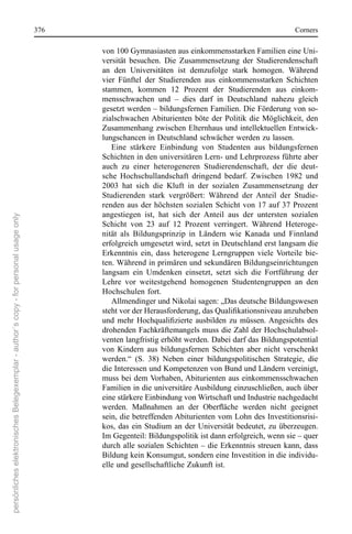 376                                                                     corners

                                                                                             von 100 Gymnasiasten aus einkommensstarken Familien eine Uni-
                                                                                             versität  besuchen.  Die  Zusammensetzung  der  studierendenschaft 
                                                                                             an  den  Universitäten  ist  demzufolge  stark  homogen.  Während 
                                                                                             vier  Fünftel  der  studierenden  aus  einkommensstarken  schichten 
                                                                                             stammen,  kommen  12  Prozent  der  studierenden  aus  einkom-
                                                                                             mensschwachen  und  –  dies  darf  in  Deutschland  nahezu  gleich 
                                                                                             gesetzt werden – bildungsfernen Familien. Die Förderung von so-
                                                                                             zialschwachen Abiturienten  böte  der  Politik  die  Möglichkeit,  den 
                                                                                             Zusammenhang zwischen elternhaus und intellektuellen entwick-
                                                                                             lungschancen in Deutschland schwächer werden zu lassen.
                                                                                                eine  stärkere  einbindung  von  studenten  aus  bildungsfernen 
                                                                                             schichten in den universitären Lern- und Lehrprozess führte aber 
                                                                                             auch  zu  einer  heterogeneren  studierendenschaft,  der  die  deut-
                                                                                             sche  Hochschullandschaft  dringend  bedarf.  Zwischen  1982  und 
                                                                                             2003  hat  sich  die  Kluft  in  der  sozialen  Zusammensetzung  der 
                                                                                             studierenden  stark  vergrößert:  Während  der  Anteil  der  studie-
                                                                                             renden  aus  der  höchsten  sozialen  schicht  von  17  auf  37  Prozent 
                                                                                             angestiegen  ist,  hat  sich  der  Anteil  aus  der  untersten  sozialen 
persönliches elektronisches Belegexemplar - author´s copy - for personal usage only




                                                                                             schicht  von  23  auf  12  Prozent  verringert.  Während  Heteroge-
                                                                                             nität  als  Bildungsprinzip  in  Ländern  wie  Kanada  und  Finnland 
                                                                                             erfolgreich umgesetzt wird, setzt in Deutschland erst langsam die 
                                                                                             erkenntnis  ein,  dass  heterogene  Lerngruppen  viele  Vorteile  bie-
                                                                                             ten. Während in primären und sekundären Bildungseinrichtungen 
                                                                                             langsam  ein  Umdenken  einsetzt,  setzt  sich  die  Fortführung  der 
                                                                                             Lehre  vor  weitestgehend  homogenen  studentengruppen  an  den 
                                                                                             Hochschulen fort. 
                                                                                                Allmendinger und nikolai sagen: „Das deutsche Bildungswesen 
                                                                                             steht vor der Herausforderung, das Qualifikationsniveau anzuheben
                                                                                             und mehr Hochqualifizierte ausbilden zu müssen. Angesichts des
                                                                                             drohenden Fachkräftemangels muss die Zahl der Hochschulabsol-
                                                                                             venten langfristig erhöht werden. Dabei darf das Bildungspotential 
                                                                                             von  Kindern  aus  bildungsfernen  schichten  aber  nicht  verschenkt 
                                                                                             werden.“  (s.  38)  neben  einer  bildungspolitischen  strategie,  die 
                                                                                             die Interessen und Kompetenzen von Bund und Ländern vereinigt, 
                                                                                             muss bei dem Vorhaben, Abiturienten aus einkommensschwachen 
                                                                                             Familien in die universitäre Ausbildung einzuschließen, auch über 
                                                                                             eine stärkere einbindung von Wirtschaft und Industrie nachgedacht 
                                                                                             werden. Maßnahmen an der Oberfläche werden nicht geeignet
                                                                                             sein, die betreffenden Abiturienten vom Lohn des Investitionsrisi-
                                                                                             kos,  das  ein  studium  an  der  Universität  bedeutet,  zu  überzeugen. 
                                                                                             Im Gegenteil: Bildungspolitik ist dann erfolgreich, wenn sie – quer 
                                                                                             durch alle sozialen schichten – die erkenntnis streuen kann, dass 
                                                                                             Bildung kein Konsumgut, sondern eine Investition in die individu-
                                                                                             elle und gesellschaftliche Zukunft ist.
 