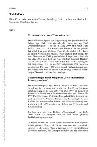 corners                                                                                  379


                                                                                      Think-Tank
                                                                                      Diese  corner  wird  von  Martin  Thunert,  Heidelberg  center  for  American  studies  der 
                                                                                      Universität Heidelberg, betreut.


                                                                                      News

                                                                                                           Veränderungen bei den „Wirtschaftsweisen“

                                                                                                           Der  sachverständigenrat  zur  Begutachtung  der  gesamtwirtschaft-
                                                                                                           lichen Lage (SVR) – so der offizielle Namen der sog. Fünf
                                                                                                           „Wirtschaftsweisen“  –  hat  am  4.  März  2009  ZPB-Autor  (Heft 
                                                                                                           1/2009)    und  Leiter  des  Mannheimer  Zentrums  für  europäische 
                                                                                                           Wirtschaftsforschung  Wolfgang  Franz  für  die  nächsten  drei  Jahre 
                                                                                                           zu  seinem  Vorsitzenden  ernannt.  Franz  folgt  auf  Bert  rürup,  der 
                                                                                                           zum  Finanzmakler  AWD  gewechselt  ist.  rürup,  dessen  Amtszeit 
                                                                                                           bis  März  2010  ging,  ließ  sich  von  christoph  schmidt,  Direktor 
persönliches elektronisches Belegexemplar - author´s copy - for personal usage only




                                                                                                           des rheinisch-Westfälischen Instituts für Wirtschaftsforschung als 
                                                                                                           Mitglied ablösen. Franz ist seit 2003 Mitglied des sVr, nachdem 
                                                                                                           er  zwischen  1994  und  1999  schon  einmal  sachverständiger  war. 
                                                                                                           Für  weitere  fünf  Jahre  in  seinem Amt  bestätigt  wurde  der  Würz-
                                                                                                           burger Ökonomieprofessor Peter Bofinger.

                                                                                                           Nobelpreisträger Joseph Stieglitz für „weltwirtschaftlichen
                                                                                                           Lenkungsausschuss“

                                                                                                           Wirtschaftsnobelpreisträger  Joseph  stieglitz  ist  kein  elfenbein-
                                                                                                           turmakademiker,  sondern  war  bereits  vor  dem  erhalt  des  Wirt-
                                                                                                           schaftsnobelpreises  im  Jahr  2001  von  1993–1997  im  council  of 
                                                                                                           economic  Advisors  der  clinton-Administration  und  danach  bis 
                                                                                                           1999 chefökonom der Weltbank. Heute gehört stieglitz einem ex-
                                                                                                           pertengremium  der Vereinten  nationen  an,  das  Konzepte  für  eine 
                                                                                                           reform  der  internationalen  Finanz-  und  Wirtschaftsordnung  ent-
                                                                                                           wickeln  soll,  der UN-Ausschuss zur Reform der Wirtschafts- und
                                                                                                           Finanzordnung.

                                                                                                           Im  Interview  mit  dem  Berliner  „Tagesspiegel“  vom  23.3. 
                                                                                                           2009  äußert  sich  stieglitz  auch  zu  einer  neuen  globalen 
                                                                                                           Politikberatungsinstitution:

                                                                                                           „Zweitens  sollten  wir  einen  weltwirtschaftlichen  Lenkungsaus-
                                                                                                           schuss  gründen.  Unsere  Idee  wäre,  dass  man  das  evolutionär 
                                                                                                           umsetzt.  In  der  ersten  Phase  würde  man  ein  wissenschaftliches 
                                                                                                           Gremium  etablieren,  das  Konzepte  erarbeitet  und  die  Diskussion 
 