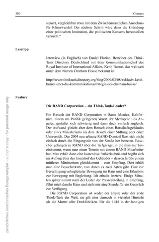 380                                                                         corners

                                                                                                 steuert, vergleichbar etwa mit dem Zwischenstaatlichen Ausschuss 
                                                                                                 für  Klimawandel.  Der  nächste  schritt  wäre  dann  die  Gründung 
                                                                                                 einer  politischen  Institution,  die  politischen  Konsens  herzustellen 
                                                                                                 versucht.“


                                                                                      Lesetipp

                                                                                                 Interview  (in  englisch)  von  Daniel  Florian,  Betreiber  des  Think-
                                                                                                 Tank  Directory  Deutschland  mit  dem  Kommunikationschef  des 
                                                                                                 royal Institute of International Affairs, Keith Burnet, das weltweit 
                                                                                                 unter dem namen chatham House bekannt ist. 

                                                                                                 http://www.thinktankdirectory.org/blog/2009/03/08/exklusiv-keith-
                                                                                                 burnet-uber-die-kommunikationsstrategie-des-chatham-house/


                                                                                      Feature
persönliches elektronisches Belegexemplar - author´s copy - for personal usage only




                                                                                                 Die RAND Corporation – ein Think-Tank-Leader?

                                                                                                 ein  Besuch  der  rAnD  corporation  in  santa  Monica,  Kalifor-
                                                                                                 nien, einem am Pazifik gelegenen Vorort der Metropole Los An-
                                                                                                 geles,  gestaltet  sich  schwierig  und  dann  doch  einfach  zugleich. 
                                                                                                 Der Aufwand  gleicht  eher  dem  Besuch  eines  Botschaftsgebäudes 
                                                                                                 oder eines Ministeriums als dem Besuch einer stiftung oder einer 
                                                                                                 Universität. Das 2004 neu erbaute rAnD-Domizil lässt sich nicht 
                                                                                                 einfach  durch  die  eingangstür  von  der  straße  her  betreten.  Besu-
                                                                                                 cher gelangen zu rAnD über die Tiefgarage, in die man nur hin-
                                                                                                 einkommt, wenn man einen Termin mit einem rAnD-Mitarbeiter 
                                                                                                 hat. Man erhält dann eine kostenlose Parkerlaubnis und begibt sich 
                                                                                                 im Aufzug über den Innenhof des Gebäudes – dessen Größe einem 
                                                                                                 mittleren  Ministerium  gleichkommt  –  zum  empfang.  Dort  erhält 
                                                                                                 man  eine  Besucherkarte,  von  denen  es  zwei Arten  gibt.  eine  zur 
                                                                                                 Berechtigung unbegleiteter Bewegung im Haus und eine erlaubnis 
                                                                                                 zur  Bewegung  mit  Begleitung.  Ich  erhalte  letztere.  einige  Minu-
                                                                                                 ten später nimmt mich der Leiter der Presseabteilung in empfang, 
                                                                                                 führt mich durchs Haus und steht mir eine stunde für ein Gespräch 
                                                                                                 zur Verfügung. 
                                                                                                    Die  rAnD  corporation  ist  weder  der  älteste  oder  der  erste 
                                                                                                 Think-Tank  der  Welt,  sie  gilt  aber  dennoch  in  vielerlei  Hinsicht 
                                                                                                 als  die  Mutter  aller  Denkfabriken.  Für  die  1948  in  der  heutigen 
 