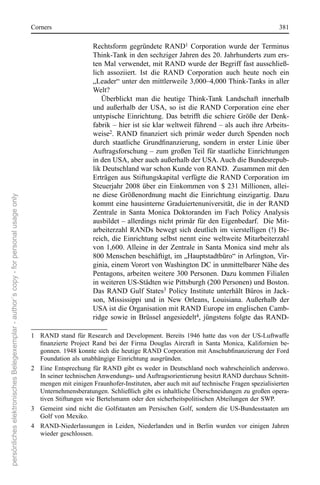 corners                                                                                         381

                                                                                                              rechtsform  gegründete  rAnD1  corporation  wurde  der  Terminus 
                                                                                                              Think-Tank in den sechziger Jahren des 20. Jahrhunderts zum ers-
                                                                                                              ten Mal verwendet, mit rAnD wurde der Begriff fast ausschließ-
                                                                                                              lich  assoziiert.  Ist  die  rAnD  corporation  auch  heute  noch  ein 
                                                                                                              „Leader“ unter den mittlerweile 3,000–4,000 Think-Tanks in aller 
                                                                                                              Welt?
                                                                                                                 Überblickt  man  die  heutige  Think-Tank  Landschaft  innerhalb 
                                                                                                              und  außerhalb  der  UsA,  so  ist  die  rAnD  corporation  eine  eher 
                                                                                                              untypische  einrichtung.  Das  betrifft  die  schiere  Größe  der  Denk-
                                                                                                              fabrik – hier ist sie klar weltweit führend – als auch ihre Arbeits-
                                                                                                              weise2. RAND finanziert sich primär weder durch Spenden noch
                                                                                                              durch staatliche Grundfinanzierung, sondern in erster Linie über
                                                                                                              Auftragsforschung – zum großen Teil für staatliche einrichtungen 
                                                                                                              in den UsA, aber auch außerhalb der UsA. Auch die Bundesrepub-
                                                                                                              lik Deutschland war schon Kunde von rAnD.  Zusammen mit den 
                                                                                                              erträgen  aus  stiftungskapital  verfügte  die  rAnD  corporation  im 
                                                                                                              steuerjahr  2008  über  ein  einkommen  von  $  231  Millionen,  allei-
                                                                                                              ne  diese  Größenordnung  macht  die  einrichtung  einzigartig.  Dazu 
persönliches elektronisches Belegexemplar - author´s copy - for personal usage only




                                                                                                              kommt  eine  hausinterne  Graduiertenuniversität,  die  in  der  rAnD 
                                                                                                              Zentrale  in  santa  Monica  Doktoranden  im  Fach  Policy  Analysis 
                                                                                                              ausbildet – allerdings nicht primär für den eigenbedarf.  Die Mit-
                                                                                                              arbeiterzahl  rAnDs  bewegt  sich  deutlich  im  vierstelligen  (!)  Be-
                                                                                                              reich,  die  einrichtung  selbst  nennt  eine  weltweite  Mitarbeiterzahl 
                                                                                                              von 1,600. Alleine in der Zentrale in santa Monica sind mehr als 
                                                                                                              800 Menschen beschäftigt, im „Hauptstadtbüro“ in Arlington, Vir-
                                                                                                              ginia, einem Vorort von Washington Dc in unmittelbarer nähe des 
                                                                                                              Pentagons, arbeiten weitere 300 Personen. Dazu kommen Filialen 
                                                                                                              in weiteren Us-städten wie Pittsburgh (200 Personen) und Boston. 
                                                                                                              Das  rAnD  Gulf  states3  Policy  Institute  unterhält  Büros  in  Jack-
                                                                                                              son,  Mississippi  und  in  new  orleans,  Louisiana.  Außerhalb  der 
                                                                                                              UsA ist die organisation mit rAnD europe im englischen camb-
                                                                                                              ridge  sowie  in  Brüssel  angesiedelt4,  jüngstens  folgte  das  rAnD-

                                                                                      1  rAnD  stand  für  research  and  Development.  Bereits  1946  hatte  das  von  der  Us-Luftwaffe 
                                                                                          finanzierte Project Rand bei der Firma Douglas Aircraft in Santa Monica, Kalifornien be-
                                                                                          gonnen. 1948 konnte sich die heutige RAND Corporation mit Anschubfinanzierung der Ford
                                                                                          Foundation als unabhängige einrichtung ausgründen.  
                                                                                      2   eine  entsprechung  für  rAnD  gibt  es  weder  in  Deutschland  noch  wahrscheinlich  anderswo. 
                                                                                          In seiner technischen Anwendungs- und Auftragsorientierung besitzt rAnD durchaus schnitt-
                                                                                          mengen mit einigen Fraunhofer-Instituten, aber auch mit auf technische Fragen spezialisierten 
                                                                                          Unternehmensberatungen. schließlich gibt es inhaltliche Überschneidungen zu großen opera-
                                                                                          tiven stiftungen wie Bertelsmann oder den sicherheitspolitischen Abteilungen der sWP.  
                                                                                      3  Gemeint  sind  nicht  die  Golfstaaten  am  Persischen  Golf,  sondern  die  Us-Bundesstaaten  am 
                                                                                          Golf von Mexiko.
                                                                                      4  rAnD-niederlassungen  in  Leiden,  niederlanden  und  in  Berlin  wurden  vor  einigen  Jahren 
                                                                                          wieder geschlossen.
 
