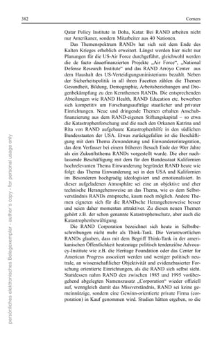 382                                                                     corners

                                                                                             Qatar  Policy  Institute  in  Doha,  Katar.  Bei  rAnD  arbeiten  nicht 
                                                                                             nur Amerikaner, sondern Mitarbeiter aus 40 nationen. 
                                                                                                Das  Themenspektrum  rAnDs  hat  sich  seit  dem  ende  des 
                                                                                             Kalten  Krieges  erheblich  erweitert.  Längst  werden  hier  nicht  nur 
                                                                                             Planungen für die Us-Air Force durchgeführt, gleichwohl werden 
                                                                                             die de facto dauerfinanzierten Projekte „Air Force“, „National
                                                                                             Defense  research  Institute“  und  das  rAnD  Arroyo  center    aus 
                                                                                             dem  Haushalt  des  Us-Verteidigungsministeriums  bezahlt.  neben 
                                                                                             der  sicherheitspolitik  in  all  ihren  Facetten  zählen  die  Themen 
                                                                                             Gesundheit, Bildung, Demographie, Arbeitsbeziehungen und Dro-
                                                                                             genbekämpfung zu den Kernthemen rAnDs. Die entsprechenden 
                                                                                             Abteilungen  wie  rAnD  Health,  rAnD  education  etc.  bewerben 
                                                                                             sich  kompetitiv  um  Forschungsaufträge  staatlicher  und  privater 
                                                                                             einrichtungen.  neue  und  dringende  Themen  erhalten  Anschub-
                                                                                             finanzierung aus dem RAND-eigenen Stiftungskapital – so etwa
                                                                                             die Katastrophenforschung und die nach den orkanen Katrina und 
                                                                                             rita  von  rAnD  aufgebaute  Katastrophenhilfe  in  den  südlichen 
                                                                                             Bundesstaaten  der  UsA.  etwas  zurückgefallen  ist  die  Beschäfti-
persönliches elektronisches Belegexemplar - author´s copy - for personal usage only




                                                                                             gung  mit  dem  Thema  Zuwanderung  und  einwandererintegration, 
                                                                                             das dem Verfasser bei einem früheren Besuch ende der 90er Jahre 
                                                                                             als  ein  Zukunftsthema  rAnDs  vorgestellt  wurde.  Die  eher  nach-
                                                                                             lassende  Beschäftigung  mit  dem  für  den  Bundesstaat  Kalifornien 
                                                                                             hochrelevanten Thema einwanderung begründet rAnD heute wie 
                                                                                             folgt:  das  Thema  einwanderung  sei  in  den  UsA  und  Kalifornien 
                                                                                             im  Besonderen  hochgradig  ideologisiert  und  emotionalisiert.  In 
                                                                                             dieser  aufgeladenen  Atmosphäre  sei  eine  an  objektive  und  eher 
                                                                                             technische  Herangehensweise  an  das  Thema,  wie  es  dem  selbst-
                                                                                             verständnis rAnDs entspreche, kaum noch möglich. Andere The-
                                                                                             men  eigneten  sich  für  die  rAnDsche  Herangehensweise  besser 
                                                                                             und  seien  daher  momentan  attraktiver.  Zu  diesen  neuen  Themen 
                                                                                             gehört z.B. der schon genannte Katastrophenschutz, aber auch die 
                                                                                             Katastrophenbewältigung. 
                                                                                                Die  rAnD  corporation  bezeichnet  sich  heute  in  selbstbe-
                                                                                             schreibungen  nicht  mehr  als  Think-Tank.  Die  Verantwortlichen 
                                                                                             rAnDs  glauben,  dass  mit  dem  Begriff Think-Tank  in  der  ameri-
                                                                                             kanischen Öffentlichkeit heutzutage politisch tendenziöse Advoca-
                                                                                             cy-Institute wie  z.B.  die  Heritage Foundation  oder  das  center  for 
                                                                                             American  Progress  assoziiert  werden  und  weniger  politisch  neu-
                                                                                             trale, an wissenschaftlicher objektivität und evidenzbasierter For-
                                                                                             schung  orientierte  einrichtungen,  als  die  rAnD  sich  selbst  sieht. 
                                                                                             stattdessen  nahm  rAnD  den  zwischen  1985  und  1995  vorüber-
                                                                                             gehend abgelegten Namenszusatz „Corporation“ wieder offiziell
                                                                                             auf,  wenngleich  damit  das  Missverständnis,  rAnD  sei  keine  ge-
                                                                                             meinnützige,  sondern  eine  Gewinn-orientierte  private  Firma  (cor-
                                                                                             poration) in Kauf genommen wird. studien hätten ergeben, so die 
 