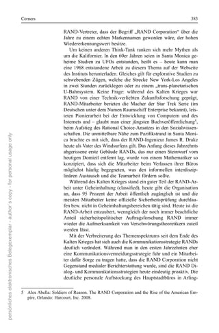 corners                                                                                    383

                                                                                                           rAnD-Vertreter,  dass  der  Begriff  „rAnD  corporation“  über  die 
                                                                                                           Jahre  zu  einem  echten  Markennamen  geworden  wäre,  der  hohen 
                                                                                                           Wiedererkennungswert besitze. 
                                                                                                              Um  keinen  anderen  Think-Tank  ranken  sich  mehr  Mythen  als 
                                                                                                           um die Kalifornier. In den 60er Jahren seien in santa Monica ge-
                                                                                                           heime  studien  zu  UFos  entstanden,  heißt  es  –  heute  kann  man 
                                                                                                           eine  1968  entstandene Arbeit  zu  diesem  Thema  auf  der  Webseite 
                                                                                                           des Instituts herunterladen. Gleiches gilt für explorative studien zu 
                                                                                                           schwebenden  Zügen,  welche  die  strecke  new  York-Los Angeles 
                                                                                                           in zwei stunden zurücklegen oder zu einem „trans-planetarischen 
                                                                                                           U-Bahnsystem.  Keine  Frage:  während  des  Kalten  Krieges  war 
                                                                                                           rAnD  von  einer  Technik-verliebten  Zukunftsforschung  geprägt, 
                                                                                                           rAnD-Mitarbeiter  berieten  die  Macher  der  star  Trek  serie  (im 
                                                                                                           Deutschen unter dem namen raumschiff enterprise bekannt), leis-
                                                                                                           teten  Pionierarbeit  bei  der  entwicklung  von  computern  und  des 
                                                                                                           Internets  und  –  glaubt  man  einer  jüngsten  Buchveröffentlichung5, 
                                                                                                           beim Aufstieg des rational choice-Ansatzes in den sozialwissen-
                                                                                                           schaften. Die unmittelbare Nähe zum Pazifikstrand in Santa Moni-
persönliches elektronisches Belegexemplar - author´s copy - for personal usage only




                                                                                                           ca brachte es mit sich, dass der rAnD-Ingenieur James r. Drake 
                                                                                                           heute als Vater des Windsurfens gilt. Das Anfang dieses Jahrzehnts 
                                                                                                           abgerissene erste Gebäude rAnDs,  das nur einen steinwurf  vom 
                                                                                                           heutigen Domizil entfernt lag, wurde von einem Mathematiker so 
                                                                                                           konzipiert,  dass  sich  die  Mitarbeiter  beim  Verlassen  ihrer  Büros 
                                                                                                           möglichst häufig begegneten, was den informellen interdiszip-
                                                                                                           linären Austausch und die Teamarbeit fördern sollte. 
                                                                                                              Während des Kalten Krieges stand ein guter Teil der rAnD-Ar-
                                                                                                           beit unter Geheimhaltung (classified), heute gibt die Organisation
                                                                                                           an,  dass  95  Prozent  der  Arbeit  öffentlich  zugänglich  ist  und  die 
                                                                                                           meisten Mitarbeiter keine offizielle Sicherheitsprüfung durchlau-
                                                                                                           fen bzw. nicht in Geheimhaltungsbereichen tätig sind. Heute ist die 
                                                                                                           rAnD-Arbeit entzaubert, wenngleich der noch immer beachtliche 
                                                                                                           Anteil  sicherheitspolitischer  Auftragsforschung  rAnD  immer 
                                                                                                           wieder die Aufmerksamkeit von Verschwörungstheoretikern zuteil 
                                                                                                           werden lässt. 
                                                                                                              Mit der Verbreiterung des Themenspektrums seit dem ende des 
                                                                                                           Kalten Krieges hat sich auch die Kommunikationsstrategie rAnDs 
                                                                                                           deutlich  verändert.  Während  man  in  den  ersten  Jahrzehnten  eher 
                                                                                                           eine Kommunikationsvermeidungsstrategie fuhr und ein Mitarbei-
                                                                                                           ter dafür sorge zu tragen hatte, dass die rAnD corporation nicht 
                                                                                                           Gegenstand medialer Berichterstattung wurde, sind die rAnD Di-
                                                                                                           alog- und Kommunikationsstrategien heute eindeutig proaktiv. Die 
                                                                                                           deutliche  personale  Auftstockung  des  Hauptstadtbüros  in  Arling-

                                                                                      5  Alex Abella: soldiers of reason. The rAnD corporation and the rise of the American em-
                                                                                         pire, orlando: Harcourt, Inc. 2008. 
 