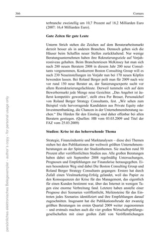 366                                                                      corners

                                                                                             terbranche  zweistellig  um  10,7  Prozent  auf  18,2  Milliarden  euro 
                                                                                             (2007: 16,4 Milliarden euro).

                                                                                             Gute Zeiten für gute Leute

                                                                                             Unterm  strich  stehen  die  Zeichen  auf  dem  Beraterarbeitsmarkt 
                                                                                             derzeit  besser  als  in  anderen  Branchen.  Dennoch  geben  sich  die 
                                                                                             Häuser  beim  schaffen  neuer  stellen  zurückhaltend.  nur  wenige 
                                                                                             Beratungsunternehmen  haben  ihre  rekrutierungsziele  auf  Vorjah-
                                                                                             resniveau gehalten. Beim Branchenriesen McKinsey hat man sich 
                                                                                             nach  280  neuen  Beratern  2008  in  diesem  Jahr  200  neue  consul-
                                                                                             tants vorgenommen, Konkurrent Boston consulting Group will es 
                                                                                             nach 230 neueinstellungen im Vorjahr nun bei 170 neuen Köpfen 
                                                                                             bewenden lassen. Bei roland Berger peilt man für 2009 nach wie 
                                                                                             vor  rund  150  neue  Berater  an,  der  sanierungsexperte  sucht  vor 
                                                                                             allem  restrukturierungsfachleute.  Derweil  tummeln  sich  auf  dem 
                                                                                             Bewerbermarkt jede Menge neue Gesichter. „Das Angebot ist äu-
                                                                                             ßerst  kompetitiv  geworden“,  stellt  etwa  Per  Breuer,  Personalchef 
persönliches elektronisches Belegexemplar - author´s copy - for personal usage only




                                                                                             von  roland  Berger  strategy  consultants,  fest.  „Wir  sehen  zum 
                                                                                             Beispiel  viele  hervorragende  Kandidaten  aus  Private  equity  oder 
                                                                                             Investmentbanking, die chancen in der Unternehmensberatung su-
                                                                                             chen.“  Die  Hürden  für  den  einstieg  sind  daher  offenbar  bei  allen 
                                                                                             Beratern  gestiegen.  (Quellen:  HB  vom  03.03.2009  und  Titel  der 
                                                                                             FAZ vom 25.03.2009)

                                                                                             Studien: Krise ist das beherrschende Thema

                                                                                             strategie, Finanzindustrie und Marktanalysen – diese drei Themen 
                                                                                             stehen bei den Publikationen der weltweit größten Unternehmens-
                                                                                             beratungen an der spitze der studienthemen. sie machen rund 50 
                                                                                             Prozent aller veröffentlichten studien aus. Alle großen Beratungen 
                                                                                             haben  dabei  seit  september  2008  regelmäßig  Untersuchungen, 
                                                                                             Prognosen und empfehlungen zur Finanzkrise herausgegeben. ei-
                                                                                             nen besonderen Weg sind dabei Die Boston consulting Group und 
                                                                                             roland  Berger  strategy  consultants  gegangen:  erstere  hat  durch 
                                                                                             Zufall  einen  Viralmarketing-erfolg  gelandet,  weil  das  Papier  zu 
                                                                                             den  Konsequenzen  der  Krise  für  das  Management,  das  eigentlich 
                                                                                             für einen Kunden bestimmt war, über das Internet in wenigen Ta-
                                                                                             gen  eine  enorme  Verbreitung  fand.  Letztere  haben  anstelle  einer 
                                                                                             Prognose  drei  szenarien  veröffentlicht,  Meilensteine  für  das  ein-
                                                                                             treten jedes Szenarios identifiziert und ihre Empfehlungen darauf
                                                                                             zugeschnitten.  Insgesamt  hat  die  Publikationsfreude  der  zwanzig 
                                                                                             größten  Beratungen  im  ersten  Quartal  2009  weiter  zugenommen 
                                                                                             – und erstmals machen auch die vier großen Wirtschaftsprüfungs-
                                                                                             gesellschaften  mit  einer  großen  Zahl  von  Veröffentlichungen 
 