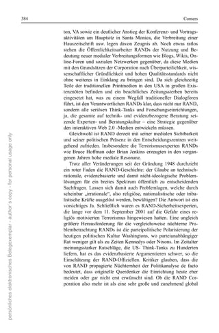 384                                                                      corners

                                                                                             ton, VA sowie ein deutlicher Anstieg der Konferenz- und Vortrags-
                                                                                             aktivitäten  am  Hauptsitz  in  santa  Monica,  die  Verbreitung  einer 
                                                                                             Hauszeitschrift  usw.  legen  davon  Zeugnis  ab.  noch  etwas  ratlos 
                                                                                             stehen  die  Öffentlichkeitsarbeiter  rAnDs  der  nutzung  und  Be-
                                                                                             deutung neuer medialer Verbreitungsformen wie Blogs, Wikis, on-
                                                                                             line-Foren  und  sozialen  netzwerken  gegenüber,  da  diese  Medien 
                                                                                             mit den Grundsätzen der corporation nach Überparteilichkeit, wis-
                                                                                             senschaftlicher  Gründlichkeit  und  hohen  Qualitätsstandards  nicht 
                                                                                             ohne  weiteres  in  einklang  zu  bringen  sind.  Da  sich  gleichzeitig 
                                                                                             Teile  der  traditionellen  Printmedien  in  den  UsA  in  großen  exis-
                                                                                             tenznöten befinden und ein beachtliches Zeitungssterben bereits
                                                                                             eingesetzt  hat,  was  zu  einem  Wegfall  traditioneller  Dialogforen 
                                                                                             führt, ist den Verantwortlichen rAnDs klar, dass nicht nur rAnD, 
                                                                                             sondern  alle  seriösen  Think-Tanks  und  Forschungseinrichtungen, 
                                                                                             ja,  die  gesamte  auf  technik-  und  evidenzbezogene  Beratung  set-
                                                                                             zende  experten-  und  Beratungskultur  –  eine  strategie  gegenüber 
                                                                                             den interaktiven Web 2.0 -Medien entwickeln müssen.  
                                                                                                 Gleichwohl ist rAnD derzeit mit seiner medialen sichtbarkeit 
persönliches elektronisches Belegexemplar - author´s copy - for personal usage only




                                                                                             und  seiner  politischen  Präsenz  in  den  entscheidungszentren  weit-
                                                                                             gehend  zufrieden.  Insbesondere  die  Terrorismusexperten  rAnDs 
                                                                                             wie  Bruce  Hoffman  oder  Brian  Jenkins  erzeugten  in  den  vergan-
                                                                                             genen Jahren hohe mediale resonanz. 
                                                                                                 Trotz  aller  Veränderungen  seit  der  Gründung  1948  durchzieht 
                                                                                             ein  roter  Faden  die  rAnD-Geschichte:  der  Glaube  an  technisch- 
                                                                                             rationale,  evidenzbasierte  und  damit  nicht-ideologische  Problem-
                                                                                             lösungen  für  ein  breites  spektrum  öffentlich  zu  entscheidenden 
                                                                                             sachfragen.  Lassen  sich  damit  auch  Problemlagen,  welche  durch 
                                                                                             scheinbar  „irrationale“,  also  religiöse,  nationalistische  oder  triba-
                                                                                             listische Kräfte ausgelöst werden, bewältigen? Die Antwort ist ein 
                                                                                             vorsichtiges  Ja.  schließlich  waren  es  rAnD-sicherheitsexperten, 
                                                                                             die  lange  vor  dem  11.  september  2001  auf  die  Gefahr  eines  re-
                                                                                             ligiös  motivierten  Terrorismus  hingewiesen  hatten.  eine  ungleich 
                                                                                             größere  Herausforderung  für  die  vergleichsweise  nüchterne  Pro-
                                                                                             blembetrachtung rAnDs ist die parteipolitische Polarisierung der 
                                                                                             heutigen  politischen  Kultur  Washingtons,  wo  parteiunabhängiger 
                                                                                             rat weniger gilt als zu Zeiten Kennedys oder nixons. Im Zeitalter 
                                                                                             meinungsstarker  ratschläge,  die  Us-  Think-Tanks  zu  Hunderten 
                                                                                             liefern,  hat  es  das  evidenzbasierte  Argumentieren  schwer,  so  die 
                                                                                             Einschätzung der RAND-Offiziellen. Kritiker glauben, dass die
                                                                                             von  rAnD  propagierte  nüchternheit  der  Politikanalyse  de  facto 
                                                                                             bedeutet,  dass  originelle  Querdenker  die  einrichtung  heute  eher 
                                                                                             meiden  oder  gar  nicht  erst  erwünscht  sind.  ob  die  rAnD  cor-
                                                                                             poration  also  mehr  ist  als  eine  sehr  große  und  zunehmend  global 
 