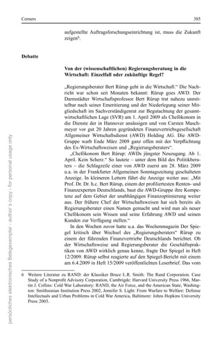 corners                                                                                         385

                                                                                                              aufgestellte  Auftragsforschungseinrichtung  ist,  muss  die  Zukunft 
                                                                                                              zeigen6.


                                                                                      Debatte

                                                                                                              Von der (wissenschaftlichen) Regierungsberatung in die
                                                                                                              Wirtschaft: Einzelfall oder zukünftige Regel?

                                                                                                              „regierungsberater Bert rürup geht in die Wirtschaft.“ Die nach-
                                                                                                              richt  war  schon  seit  Monaten  bekannt:  rürup  goes  AWD.  Der 
                                                                                                              Darmstädter  Wirtschaftsprofessor  Bert  rürup  trat  nahezu  unmit-
                                                                                                              telbar nach seiner emeritierung und der niederlegung seiner Mit-
                                                                                                              gliedschaft im sachverständigenrat  zur  Begutachtung  der  gesamt-
                                                                                                              wirtschaftlichen Lage (sVr) am 1. April 2009 als chefökonom in 
                                                                                                              die  Dienste  der  in  Hannover  ansässigen  und  von  carsten  Masch-
                                                                                                              meyer  vor  gut  20  Jahren  gegründeten  Finanzvertriebsgesellschaft 
                                                                                                              Allgemeiner  Wirtschaftsdienst  (AWD)  Holding  AG.  Die  AWD-
persönliches elektronisches Belegexemplar - author´s copy - for personal usage only




                                                                                                              Gruppe warb Ende März 2009 ganz offen mit der Verpflichtung
                                                                                                              des ex-Wirtschaftsweisen und „regierungsberaters“.
                                                                                                                 „chefökonom  Bert  rürup:  AWDs  jüngster  neuzugang.  Ab  1. 
                                                                                                              April. Kein scherz.“ so lautete – unter dem Bild des Politikbera-
                                                                                                              ters  –  die  schlagzeile  einer  von AWD  zuerst  am  28.  März  2009 
                                                                                                              u.a.  in  der  Frankfurter Allgemeinen  sonntagszeitung  geschalteten 
                                                                                                              Anzeige.  In  kleineren  Lettern  führt  die Anzeige  weiter  aus:  „Mit 
                                                                                                              Prof. Dr. Dr. h.c. Bert Rürup, einem der profiliertesten Renten- und
                                                                                                              Finanzexperten Deutschlands, baut die AWD-Gruppe ihre Kompe-
                                                                                                              tenz  auf  dem  Gebiet  der  unabhängigen  Finanzoptimierung  weiter 
                                                                                                              aus.  Der  frühere  chef  der  Wirtschaftsweisen  hat  sich  bereits  als 
                                                                                                              regierungsberater  einen  namen  gemacht  und  wird  nun  als  neuer 
                                                                                                              chefökonom  sein  Wissen  und  seine  erfahrung  AWD  und  seinen 
                                                                                                              Kunden zur Verfügung stellen.“
                                                                                                                 In den Wochen zuvor hatte u.a. das Wochenmagazin Der spie-
                                                                                                              gel  kritisch  über  Wechsel  des  „regierungsberaters“  rürup  zu 
                                                                                                              einem  der  führenden  Finanzvertriebe  Deutschlands  berichtet.  ob 
                                                                                                              der  Wirtschaftsweise  und  regierungsberater  die  Geschäftsprak-
                                                                                                              tiken von AWD wirklich genau kenne, fragte Der spiegel in Heft 
                                                                                                              12/2009. rürup selbst reagierte auf den spiegel-Bericht mit einem 
                                                                                                              am 6.4.2009 in Heft 15/2009 veröffentlichten Leserbrief. Das vom 

                                                                                      6  Weitere  Literatur  zu  rAnD:  der  Klassiker  Bruce  L.r.  smith:  The  rand  corporation.  case 
                                                                                         Study of a Nonprofit Advisory Corporation, Cambrigde: Harvard University Press 1966, Mar-
                                                                                         tin J. collins: cold War Laboratory: rAnD, the Air Force, and the American state, Washing-
                                                                                         ton: smithsonian Institution Press 2002, Jennifer s. Light: From Warfare to Welfare: Defense 
                                                                                         Intellectuals and Urban Problems in cold War America, Baltimore: Johns Hopkins University 
                                                                                         Press 2003.
 