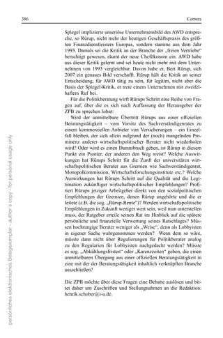 386                                                                       corners

                                                                                             spiegel implizierte unseriöse Unternehmensbild des AWD entspre-
                                                                                             che, so rürup, nicht mehr der heutigen Geschäftspraxis des größ-
                                                                                             ten  Finanzdienstleisters  europas,  sondern  stamme  aus  dem  Jahr 
                                                                                             1993. Damals sei die Kritik an der Branche der „freien Vertriebe“ 
                                                                                             berechtigt  gewesen,  räumt  der  neue  chefökonom  ein. AWD  habe 
                                                                                             aus dieser Kritik gelernt und sei heute nicht mehr mit dem Unter-
                                                                                             nehmen  von  1993  vergleichbar.  Davon  habe  er,  Bert  rürup,  sich 
                                                                                             2007  ein  genaues  Bild  verschafft.  rürup  hält  die  Kritik  an  seiner 
                                                                                             entscheidung,  für AWD  tätig  zu  sein,  für  legitim,  nicht  aber  die 
                                                                                             Basis der spiegel-Kritik, er trete einem Unternehmen mit zweifel-
                                                                                             haftem ruf bei.
                                                                                                 Für die Politikberatung wirft rürups schritt eine reihe von Fra-
                                                                                             gen  auf,  über  die  es  sich  nach  Auffassung  der  Herausgeber  der 
                                                                                             ZPB zu sprechen lohnt: 
                                                                                                 Wird der unmittelbare Übertritt Rürups aus einer offiziellen
                                                                                             Beratungstätigkeit  –  vom  Vorsitz  des  sachverständigenrates  zu 
                                                                                             einem  kommerziellen Anbieter  von  Versicherungen  –  ein  einzel-
                                                                                             fall  bleiben,  der  sich  allein  aufgrund  der  (noch)  mangelnden  Pro-
persönliches elektronisches Belegexemplar - author´s copy - for personal usage only




                                                                                             minenz  anderer  wirtschaftspolitischer  Berater  nicht  wiederholen 
                                                                                             wird? oder wird es einen Dammbruch geben, ist rürup in diesem 
                                                                                             Punkt  ein  Pionier,  der  anderen  den  Weg  weist?  Welche  Auswir-
                                                                                             kungen  hat  rürups  schritt  für  die  Zunft  der  universitären  wirt-
                                                                                             schaftspolitischen  Berater  aus  Gremien  wie  sachverständigenrat, 
                                                                                             Monopolkommission,  Wirtschaftsforschungsinstitute  etc.?  Welche 
                                                                                             Auswirkungen  hat  rürups  schritt  auf  die  Qualität  und  die  Legi-
                                                                                             timation zukünftiger wirtschaftspolitischer Empfehlungen? Profi-
                                                                                             tiert  rürups  jetziger Arbeitgeber  direkt  von  den  sozialpolitischen 
                                                                                             empfehlungen  der  Gremien,  denen  rürup  angehörte  und  die  er 
                                                                                             leitete (z.B. die sog. „rürup-rente“)? Werden wirtschaftspolitische 
                                                                                             empfehlungen in Zukunft weniger wert sein, weil man unterstellen 
                                                                                             muss, der ratgeber erteile seinen rat im Hinblick auf die spätere 
                                                                                             persönliche und finanzielle Verwertung seines Ratschlages? Müs-
                                                                                             sen hochrangige Berater weniger als „Weise“, denn als Lobbyisten 
                                                                                             in  eigener  sache  wahrgenommen  werden?    Wenn  dem  so  wäre, 
                                                                                             müsste  dann  nicht  über  regulierungen  für  Politikberater  analog 
                                                                                             zu  den  regularien  für  Lobbyisten  nachgedacht  werden?  Müsste 
                                                                                             es sog. „Abkühlungsfristen“ oder „Karenzzeiten“ geben, die einen 
                                                                                             unmittelbaren Übergang aus einer offiziellen Beratungstätigkeit in
                                                                                             eine mit der der Beratungstätigkeit inhaltlich verknüpften Branche 
                                                                                             ausschließen?

                                                                                             Die ZPB möchte über diese Fragen eine Debatte auslösen und bit-
                                                                                             tet  daher  um  Zuschriften  und  stellungnahmen  an  die  redaktion: 
                                                                                             henrik.schober@i-u.de. 
 