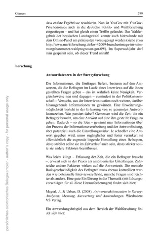 corners                                                                            389

                                                                                                  dass  exakte  ergebnisse  resultieren. nun  ist YouGov  mit YouGov-
                                                                                                  Psychonomics  auch  in  die  deutsche  Politik-  und  Wahlforschung 
                                                                                                  eingestiegen – und hat gleich einen Treffer gelandet: Das Wahler-
                                                                                                  gebnis  der  hessischen  Landtagswahl  konnte  auch  hierzulande  mit 
                                                                                                  dem online-Panel am präzisesten vorausgesagt werden (siehe etwa 
                                                                                                  http://www.marktforschung.de/kw-42009-branchenimage-im-stim-
                                                                                                  mungsbarometer-wahlprognosen-gor-09/).  Im  superwahljahr  darf 
                                                                                                  man gespannt sein, ob dieser Trend anhält!


                                                                                      Forschung

                                                                                                  Antwortlatenzen in der Surveyforschung

                                                                                                  Die  Informationen,  die  Umfragen  liefern,  basieren  auf  den  Ant-
                                                                                                  worten, die die Befragten im Laufe eines Interviews auf die ihnen 
                                                                                                  gestellten  Fragen  geben  –  das  ist  wahrlich  keine  neuigkeit.  Ver-
                                                                                                  gleichsweise  neu  sind  dagegen  –  zumindest  in  der  Politikwissen-
persönliches elektronisches Belegexemplar - author´s copy - for personal usage only




                                                                                                  schaft – Versuche, aus der Interviewsituation noch weitere, darüber 
                                                                                                  hinausgehende  Informationen  zu  gewinnen.  eine  erweiterungs-
                                                                                                  möglichkeit  besteht  in  der  erfassung  von  so  genannten Antwort-
                                                                                                  latenzzeiten. Was passiert dabei? Gemessen wird die Zeit, die ein 
                                                                                                  Befragter braucht, um eine Antwort auf eine ihm gestellte Frage zu 
                                                                                                  geben.  Dadurch  –  so  die  Idee  –  gewinnt  man  Informationen  über 
                                                                                                  den Prozess der Informationsverarbeitung und der Antwortfindung,
                                                                                                  aber potenziell auch die einstellungsstärke. Je schneller eine Ant-
                                                                                                  wort  gegeben  wird,  umso  zugänglicher  und  fester  verankert  ist 
                                                                                                  offensichtlich  die  zugrunde  liegende  einstellung  eines  Befragten, 
                                                                                                  desto stabiler sollte sie im Zeitverlauf auch sein, desto stärker soll-
                                                                                                  te sie andere Faktoren beeinflussen.

                                                                                                  Was  leicht  klingt  –  erfassung  der  Zeit,  die  ein  Befragter  braucht 
                                                                                                  –, erweist sich in der Praxis als ambitioniertes Unterfangen. Zahl-
                                                                                                  reiche  andere  Faktoren  wirken  auf  die  Antwortzeit:  Die  mentale 
                                                                                                  Basisgeschwindigkeit des Befragten muss ebenso kontrolliert wer-
                                                                                                  den wie potenzielle Interviewereffekte, manche Fragen sind leich-
                                                                                                  ter als andere. eine gute einführung in die Thematik (mit Lösungs-
                                                                                                  vorschlägen für all diese Herausforderungen) findet sich hier:

                                                                                                  Mayerl, J., & Urban, D. (2008). Antwortreaktionszeiten in Survey-
                                                                                                  Analysen: Messung, Auswertung und Anwendungen.  Wiesbaden: 
                                                                                                  Vs Verlag.

                                                                                                  Ein Anwendungsbeispiel aus dem Bereich der Wahlforschung fin-
                                                                                                  det sich hier:
 