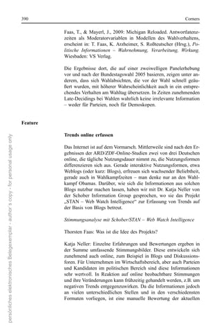 390                                                                       corners

                                                                                                Faas, T.,  &  Mayerl,  J.,  2009:  Michigan  reloaded. Antwortlatenz-
                                                                                                zeiten  als  Moderatorvariablen  in  Modellen  des  Wahlverhaltens, 
                                                                                                erscheint  in:  T.  Faas,  K. Arzheimer,  s.  roßteutscher  (Hrsg.),  Po-
                                                                                                litische Informationen – Wahrnehmung, Verarbeitung, Wirkung. 
                                                                                                Wiesbaden: Vs Verlag.

                                                                                                Die  ergebnisse  dort,  die  auf  einer  zweiwelligen  Panelerhebung 
                                                                                                vor und nach der Bundestagswahl 2005 basieren, zeigen unter an-
                                                                                                derem,  dass  sich  Wahlabsichten,  die  vor  der  Wahl  schnell  geäu-
                                                                                                ßert  wurden,  mit  höherer  Wahrscheinlichkeit  auch  in  ein  entspre-
                                                                                                chendes Verhalten am Wahltag übersetzen. In Zeiten zunehmenden 
                                                                                                Late-Decidings bei Wahlen wahrlich keine irrelevante Information 
                                                                                                – weder für Parteien, noch für Demoskopen.


                                                                                      Feature

                                                                                                Trends online erfassen
persönliches elektronisches Belegexemplar - author´s copy - for personal usage only




                                                                                                Das Internet ist auf dem Vormarsch. Mittlerweile sind nach den er-
                                                                                                gebnissen der ArD/ZDF-online-studien zwei von drei Deutschen 
                                                                                                online, die tägliche nutzungsdauer nimmt zu, die nutzungsformen 
                                                                                                differenzieren  sich  aus.  Gerade  interaktive  nutzungsformen,  etwa 
                                                                                                Weblogs (oder kurz: Blogs), erfreuen sich wachsender Beliebtheit, 
                                                                                                gerade  auch  in  Wahlkampfzeiten  –  man  denke  nur  an  den  Wahl-
                                                                                                kampf  obamas.  Darüber,  wie  sich  die  Informationen  aus  solchen 
                                                                                                Blogs nutzbar machen lassen, haben wir mit Dr. Katja neller von 
                                                                                                der  schober  Information  Group  gesprochen,  wo  sie  das  Projekt 
                                                                                                „sTAn  – Web Watch  Intelligence“  zur  erfassung  von Trends  auf 
                                                                                                der Basis von Blogs betreut.

                                                                                                Stimmungsanalyse mit Schober/STAN – Web Watch Intelligence

                                                                                                Thorsten Faas: Was ist die Idee des Projekts?

                                                                                                Katja  neller:  einzelne  erfahrungen  und  Bewertungen  ergeben  in 
                                                                                                der  summe  umfassende  stimmungsbilder.  Diese  entwickeln  sich 
                                                                                                zunehmend  auch  online,  zum  Beispiel  in  Blogs  und  Diskussions-
                                                                                                foren. Für Unternehmen im Wirtschaftsbereich, aber auch Parteien 
                                                                                                und  Kandidaten  im  politischen  Bereich  sind  diese  Informationen 
                                                                                                sehr  wertvoll.  In  reaktion  auf  online  beobachtbare  stimmungen 
                                                                                                und ihre Veränderungen kann frühzeitig gehandelt werden, z.B. um 
                                                                                                negativen Trends entgegenzuwirken. Da die Informationen jedoch 
                                                                                                an  vielen  unterschiedlichen  stellen  und  in  den  verschiedensten 
                                                                                                Formaten  vorliegen,  ist  eine  manuelle  Bewertung  der  aktuellen 
 